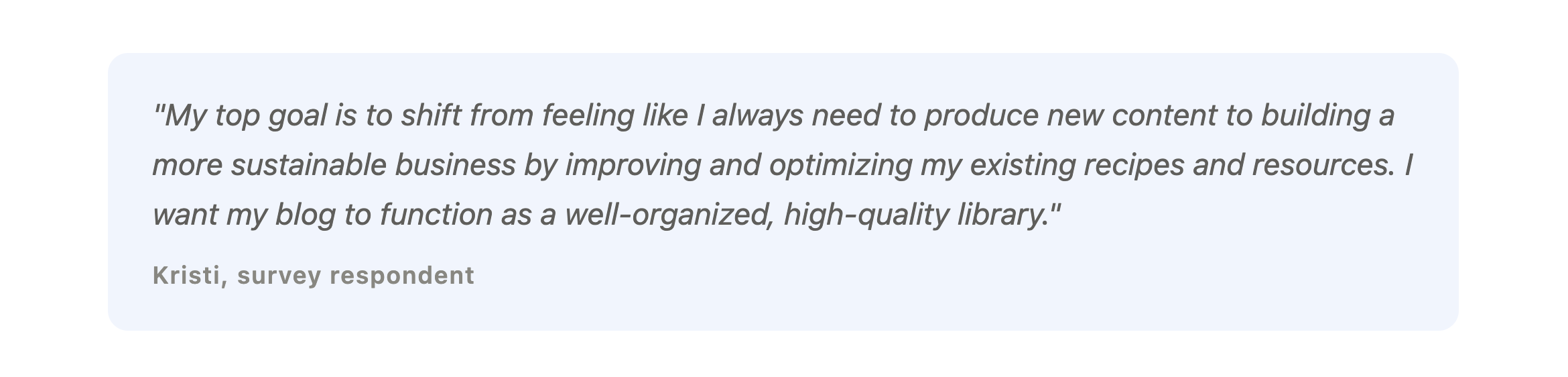 "My top goal is to shift from feeling like I always need to produce new content to building a more sustainable business by improving and optimizing my existing recipes and resources. I want my blog to function as a well-organized, high-quality library."
Kristi, survey respondent
